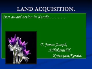 LAND ACQUISITION.
Post award action in Kerala…………




                  T. James Joseph,
                       Adhikarathil,
                         Kottayam,Kerala.
 