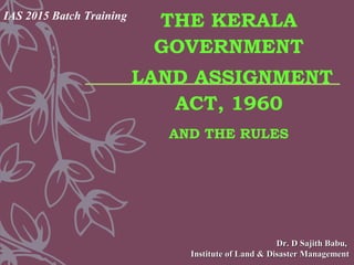 THE KERALA
GOVERNMENT
LAND ASSIGNMENT
ACT, 1960
AND THE RULES
Dr. D Sajith Babu,Dr. D Sajith Babu,
Institute of Land & Disaster ManagementInstitute of Land & Disaster Management
IAS 2015 Batch Training
 