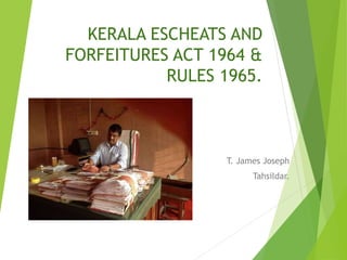 KERALA ESCHEATS AND
FORFEITURES ACT 1964 &
RULES 1965.
T. James Joseph
Tahsildar.
 