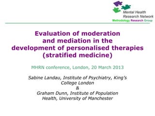 Methodology Research Group




      Evaluation of moderation
        and mediation in the
development of personalised therapies
        (stratified medicine)
     MHRN conference, London, 20 March 2013

    Sabine Landau, Institute of Psychiatry, King’s
                   College London
                          &
       Graham Dunn, Institute of Population
          Health, University of Manchester
 