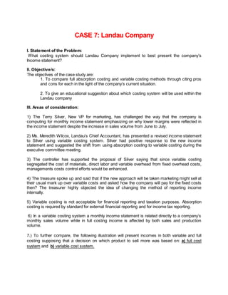 CASE 7: Landau Company 
I. Statement of the Problem: 
What costing system should Landau Company implement to best present the company’s 
Income statement? 
II. Objective/s: 
The objectives of the case study are: 
1. To compare full absorption costing and variable costing methods through citing pros 
and cons for each in the light of the company’s current situation. 
2. To give an educational suggestion about which costing system will be used within the 
Landau company 
III. Areas of consideration: 
1) The Terry Silver, New VP for marketing, has challenged the way that the company is 
computing for monthly income statement emphasizing on why lower margins were reflected in 
the income statement despite the increase in sales volume from June to July. 
2) Ms. Meredith Wilcox, Landau’s Chief Accountant, has presented a revised income statement 
to Silver using variable costing system. Silver had positive response to the new income 
statement and suggested the shift from using absorption costing to variable costing during the 
executive committee meeting. 
3) The controller has supported the proposal of Silver saying that since variable costing 
segregated the cost of materials, direct labor and variable overhead from fixed overhead costs, 
managements costs control efforts would be enhanced. 
4) The treasure spoke up and said that if the new approach will be taken marketing might sell at 
their usual mark up over variable costs and asked how the company will pay for the fixed costs 
then? The treasurer highly objected the idea of changing the method of reporting income 
internally. 
5) Variable costing is not acceptable for financial reporting and taxation purposes. Absorption 
costing is required by standard for external financial reporting and for income tax reporting. 
6) In a variable costing system a monthly income statement is related directly to a company’s 
monthly sales volume while in full costing income is affected by both sales and production 
volume. 
7.) To further compare, the following illustration will present incomes in both variable and full 
costing supposing that a decision on which product to sell more was based on: a) full cost 
system and b) variable cost system. 
 