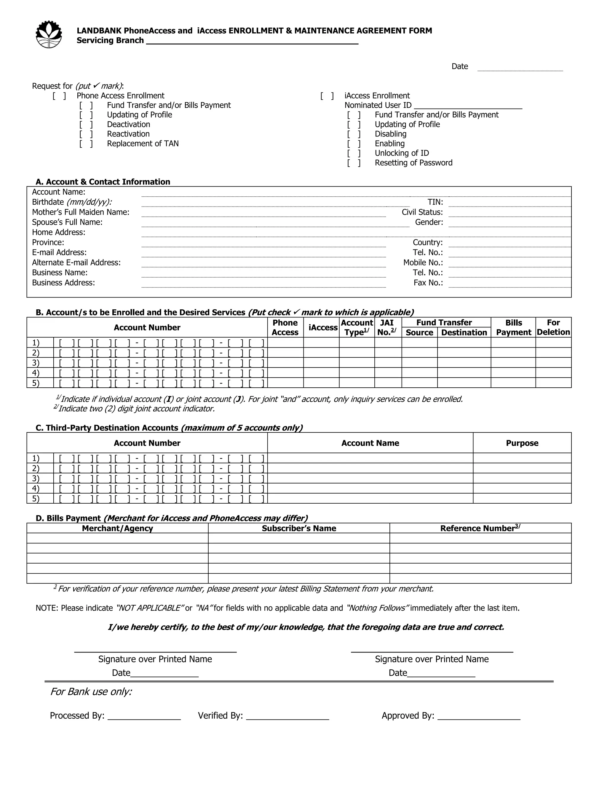 LANDBANK PhoneAccess and iAccess ENROLLMENT & MAINTENANCE AGREEMENT FORM
Servicing Branch __________________________________________
Date
Request for (put  mark):
[ ] Phone Access Enrollment [ ] iAccess Enrollment
[ ] Fund Transfer and/or Bills Payment Nominated User ID _________________________
[ ] Updating of Profile [ ] Fund Transfer and/or Bills Payment
[ ] Deactivation [ ] Updating of Profile
[ ] Reactivation [ ] Disabling
[ ] Replacement of TAN [ ] Enabling
[ ] Unlocking of ID
[ ] Resetting of Password
A. Account & Contact Information
Account Name:
Birthdate (mm/dd/yy): TIN:
Mother’s Full Maiden Name: Civil Status:
Spouse’s Full Name: Gender:
Home Address:
Province: Country:
E-mail Address: Tel. No.:
Alternate E-mail Address: Mobile No.:
Business Name: Tel. No.:
Business Address: Fax No.:
B. Account/s to be Enrolled and the Desired Services (Put check  mark to which is applicable)
Account Number
Phone
Access
iAccess
Account
Type1/
JAI
No.2/
Fund Transfer Bills
Payment
For
Deletion
Source Destination
1) [ ] [ ] [ ] [ ] - [ ] [ ] [ ] [ ] - [ ] [ ]
2) [ ] [ ] [ ] [ ] - [ ] [ ] [ ] [ ] - [ ] [ ]
3) [ ] [ ] [ ] [ ] - [ ] [ ] [ ] [ ] - [ ] [ ]
4) [ ] [ ] [ ] [ ] - [ ] [ ] [ ] [ ] - [ ] [ ]
5) [ ] [ ] [ ] [ ] - [ ] [ ] [ ] [ ] - [ ] [ ]
1/
Indicate if individual account (I) or joint account (J). For joint “and” account, only inquiry services can be enrolled.
2/
Indicate two (2) digit joint account indicator.
C. Third-Party Destination Accounts (maximum of 5 accounts only)
Account Number Account Name Purpose
1) [ ] [ ] [ ] [ ] - [ ] [ ] [ ] [ ] - [ ] [ ]
2) [ ] [ ] [ ] [ ] - [ ] [ ] [ ] [ ] - [ ] [ ]
3) [ ] [ ] [ ] [ ] - [ ] [ ] [ ] [ ] - [ ] [ ]
4) [ ] [ ] [ ] [ ] - [ ] [ ] [ ] [ ] - [ ] [ ]
5) [ ] [ ] [ ] [ ] - [ ] [ ] [ ] [ ] - [ ] [ ]
D. Bills Payment (Merchant for iAccess and PhoneAccess may differ)
Merchant/Agency Subscriber’s Name Reference Number3/
3
For verification of your reference number, please present your latest Billing Statement from your merchant.
NOTE: Please indicate “NOT APPLICABLE” or “NA” for fields with no applicable data and “Nothing Follows” immediately after the last item.
I/we hereby certify, to the best of my/our knowledge, that the foregoing data are true and correct.
______________________________ ______________________________
Signature over Printed Name
Date______________
Signature over Printed Name
Date______________
For Bank use only:
Processed By: _______________ Verified By: _________________ Approved By: _________________
 