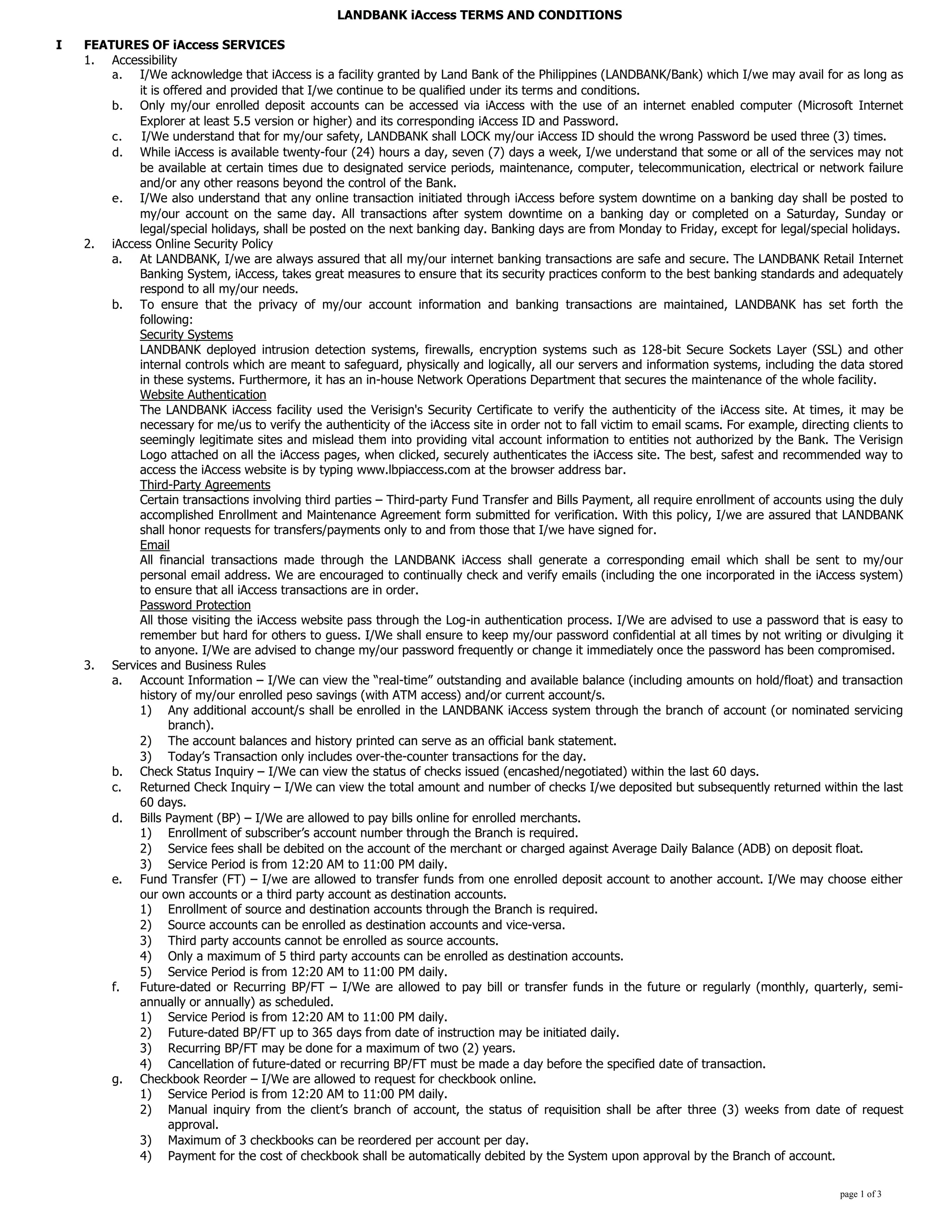 LANDBANK iAccess TERMS AND CONDITIONS
I FEATURES OF iAccess SERVICES
1. Accessibility
a. I/We acknowledge that iAccess is a facility granted by Land Bank of the Philippines (LANDBANK/Bank) which I/we may avail for as long as
it is offered and provided that I/we continue to be qualified under its terms and conditions.
b. Only my/our enrolled deposit accounts can be accessed via iAccess with the use of an internet enabled computer (Microsoft Internet
Explorer at least 5.5 version or higher) and its corresponding iAccess ID and Password.
c. I/We understand that for my/our safety, LANDBANK shall LOCK my/our iAccess ID should the wrong Password be used three (3) times.
d. While iAccess is available twenty-four (24) hours a day, seven (7) days a week, I/we understand that some or all of the services may not
be available at certain times due to designated service periods, maintenance, computer, telecommunication, electrical or network failure
and/or any other reasons beyond the control of the Bank.
e. I/We also understand that any online transaction initiated through iAccess before system downtime on a banking day shall be posted to
my/our account on the same day. All transactions after system downtime on a banking day or completed on a Saturday, Sunday or
legal/special holidays, shall be posted on the next banking day. Banking days are from Monday to Friday, except for legal/special holidays.
2. iAccess Online Security Policy
a. At LANDBANK, I/we are always assured that all my/our internet banking transactions are safe and secure. The LANDBANK Retail Internet
Banking System, iAccess, takes great measures to ensure that its security practices conform to the best banking standards and adequately
respond to all my/our needs.
b. To ensure that the privacy of my/our account information and banking transactions are maintained, LANDBANK has set forth the
following:
Security Systems
LANDBANK deployed intrusion detection systems, firewalls, encryption systems such as 128-bit Secure Sockets Layer (SSL) and other
internal controls which are meant to safeguard, physically and logically, all our servers and information systems, including the data stored
in these systems. Furthermore, it has an in-house Network Operations Department that secures the maintenance of the whole facility.
Website Authentication
The LANDBANK iAccess facility used the Verisign's Security Certificate to verify the authenticity of the iAccess site. At times, it may be
necessary for me/us to verify the authenticity of the iAccess site in order not to fall victim to email scams. For example, directing clients to
seemingly legitimate sites and mislead them into providing vital account information to entities not authorized by the Bank. The Verisign
Logo attached on all the iAccess pages, when clicked, securely authenticates the iAccess site. The best, safest and recommended way to
access the iAccess website is by typing www.lbpiaccess.com at the browser address bar.
Third-Party Agreements
Certain transactions involving third parties – Third-party Fund Transfer and Bills Payment, all require enrollment of accounts using the duly
accomplished Enrollment and Maintenance Agreement form submitted for verification. With this policy, I/we are assured that LANDBANK
shall honor requests for transfers/payments only to and from those that I/we have signed for.
Email
All financial transactions made through the LANDBANK iAccess shall generate a corresponding email which shall be sent to my/our
personal email address. We are encouraged to continually check and verify emails (including the one incorporated in the iAccess system)
to ensure that all iAccess transactions are in order.
Password Protection
All those visiting the iAccess website pass through the Log-in authentication process. I/We are advised to use a password that is easy to
remember but hard for others to guess. I/We shall ensure to keep my/our password confidential at all times by not writing or divulging it
to anyone. I/We are advised to change my/our password frequently or change it immediately once the password has been compromised.
3. Services and Business Rules
a. Account Information – I/We can view the “real-time” outstanding and available balance (including amounts on hold/float) and transaction
history of my/our enrolled peso savings (with ATM access) and/or current account/s.
1) Any additional account/s shall be enrolled in the LANDBANK iAccess system through the branch of account (or nominated servicing
branch).
2) The account balances and history printed can serve as an official bank statement.
3) Today’s Transaction only includes over-the-counter transactions for the day.
b. Check Status Inquiry – I/We can view the status of checks issued (encashed/negotiated) within the last 60 days.
c. Returned Check Inquiry – I/We can view the total amount and number of checks I/we deposited but subsequently returned within the last
60 days.
d. Bills Payment (BP) – I/We are allowed to pay bills online for enrolled merchants.
1) Enrollment of subscriber’s account number through the Branch is required.
2) Service fees shall be debited on the account of the merchant or charged against Average Daily Balance (ADB) on deposit float.
3) Service Period is from 12:20 AM to 11:00 PM daily.
e. Fund Transfer (FT) – I/we are allowed to transfer funds from one enrolled deposit account to another account. I/We may choose either
our own accounts or a third party account as destination accounts.
1) Enrollment of source and destination accounts through the Branch is required.
2) Source accounts can be enrolled as destination accounts and vice-versa.
3) Third party accounts cannot be enrolled as source accounts.
4) Only a maximum of 5 third party accounts can be enrolled as destination accounts.
5) Service Period is from 12:20 AM to 11:00 PM daily.
f. Future-dated or Recurring BP/FT – I/We are allowed to pay bill or transfer funds in the future or regularly (monthly, quarterly, semi-
annually or annually) as scheduled.
1) Service Period is from 12:20 AM to 11:00 PM daily.
2) Future-dated BP/FT up to 365 days from date of instruction may be initiated daily.
3) Recurring BP/FT may be done for a maximum of two (2) years.
4) Cancellation of future-dated or recurring BP/FT must be made a day before the specified date of transaction.
g. Checkbook Reorder – I/We are allowed to request for checkbook online.
1) Service Period is from 12:20 AM to 11:00 PM daily.
2) Manual inquiry from the client’s branch of account, the status of requisition shall be after three (3) weeks from date of request
approval.
3) Maximum of 3 checkbooks can be reordered per account per day.
4) Payment for the cost of checkbook shall be automatically debited by the System upon approval by the Branch of account.
page 1 of 3
 