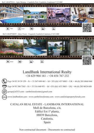 Ref: LBAPT016 - Apto Montse - Cambrils Port, Cambrils, Catalonia € 213.000
Ref: LBAPT0029 - Atico Txore - Esquirol, Cambrils Catalonia, € 631.000
70m² 12m² 3 2
65m² 2 2
LandBank International Realty
+34 629 904 161 - +34 654 767 232
CATALAN REAL ESTATE - LANDBANK INTERNATIONAL
Moll de Barcelona, s/n,
Ediﬁci Est 1ª planta,
08039 Barcelona,
Catalonia,
Spain
Non contractual document - Documento no contractual
Esp+34 93 39 39 159 – Fr + 33 567 699 461 – Irl+ 353 (0)1 437 0883 – UK + 44 (0) 203 0868 044
Esp+34 93 380 7565 – Fr + 33 516 440 951 – Irl +353 (0)1 633 5003 – UK + 44 (0) 203 0024 680
group@irl353.com - cambrilsrealestate@gmail.com
www.landbankint.com - www.cambrilsrealestate.com - www.cataloniapropertyforsale.com
 