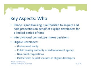 Key Aspects: Who
• Rhode Island Housing is authorized to acquire and
  hold properties on behalf of eligible developers for
  a limited period of time
• Interdivisional committee makes decisions
• Eligible Developer:
    –   Government entity
    –   Public housing authority or redevelopment agency
    –   Non-profit corporations
    –   Partnerships or joint ventures of eligible developers
Rhode Island Housing
SNEAPA Conference, 9/21/2012                                    11 of 20
 
