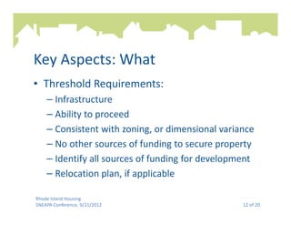 Key Aspects: What
• Threshold Requirements:
    – Infrastructure
    – Ability to proceed
    – Consistent with zoning, or dimensional variance
    – No other sources of funding to secure property
    – Identify all sources of funding for development
    – Relocation plan, if applicable

Rhode Island Housing
SNEAPA Conference, 9/21/2012                      12 of 20
 