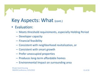 Key Aspects: What (cont.)
• Evaluation:
    –   Meets threshold requirements, especially Holding Period
    –   Developer capacity
    –   Financial feasibility
    –   Consistent with neighborhood revitalization, or
    –   Consistent with smart growth
    –   Prefer unoccupied properties
    –   Produces long-term affordable homes
    –   Environmental Impact on surrounding area
Rhode Island Housing
SNEAPA Conference, 9/21/2012                              13 of 20
 