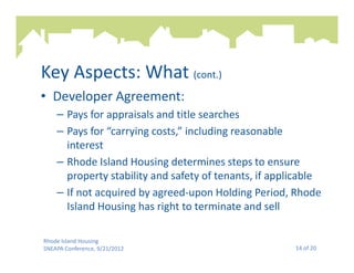 Key Aspects: What (cont.)
• Developer Agreement:
    – Pays for appraisals and title searches
    – Pays for “carrying costs,” including reasonable
      interest
    – Rhode Island Housing determines steps to ensure
      property stability and safety of tenants, if applicable
    – If not acquired by agreed-upon Holding Period, Rhode
      Island Housing has right to terminate and sell

Rhode Island Housing
SNEAPA Conference, 9/21/2012                           14 of 20
 