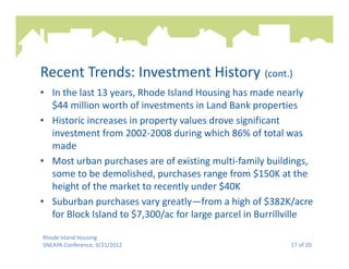 Recent Trends: Investment History (cont.)
• In the last 13 years, Rhode Island Housing has made nearly
  $44 million worth of investments in Land Bank properties
• Historic increases in property values drove significant
  investment from 2002-2008 during which 86% of total was
  made
• Most urban purchases are of existing multi-family buildings,
  some to be demolished, purchases range from $150K at the
  height of the market to recently under $40K
• Suburban purchases vary greatly—from a high of $382K/acre
  for Block Island to $7,300/ac for large parcel in Burrillville

Rhode Island Housing
SNEAPA Conference, 9/21/2012                              17 of 20
 