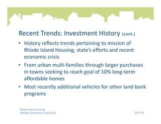 Recent Trends: Investment History (cont.)
• History reflects trends pertaining to mission of
  Rhode Island Housing, state’s efforts and recent
  economic crisis
• From urban multi-families through larger purchases
  in towns seeking to reach goal of 10% long-term
  affordable homes
• Most recently additional vehicles for other land bank
  programs

Rhode Island Housing
SNEAPA Conference, 9/21/2012                     18 of 20
 
