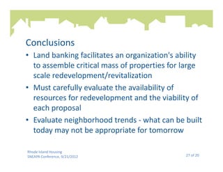 Conclusions
• Land banking facilitates an organization's ability
  to assemble critical mass of properties for large
  scale redevelopment/revitalization
• Must carefully evaluate the availability of
  resources for redevelopment and the viability of
  each proposal
• Evaluate neighborhood trends - what can be built
  today may not be appropriate for tomorrow

Rhode Island Housing
SNEAPA Conference, 9/21/2012                   27 of 20
 