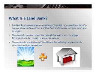 What Is a Land Bank?
 Land banks are governmental, quasi-governmental, or nonprofit entities that
 acquire distressed properties and then hold and manage them for future use
 or resale.
 They typically acquire properties through tax foreclosure, mortgage
 foreclosure, market transfers, and/or donations.
 They maintain properties and rehabilitate them through improvements,
 redevelopment, or demolition.
 