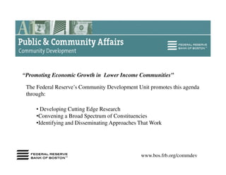 “Promoting Economic Growth in Lower Income Communities”

 The Federal Reserve’s Community Development Unit promotes this agenda
 through:

     • Developing Cutting Edge Research
     •Convening a Broad Spectrum of Constituencies
     •Identifying and Disseminating Approaches That Work




                                               www.bos.frb.org/commdev
 