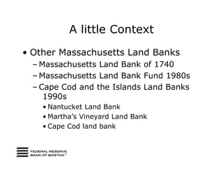 A little Context
• Other Massachusetts Land Banks
  – Massachusetts Land Bank of 1740
  – Massachusetts Land Bank Fund 1980s
  – Cape Cod and the Islands Land Banks
     1990s
    • Nantucket Land Bank
    • Martha’s Vineyard Land Bank
    • Cape Cod land bank
 