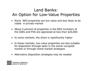 Land Banks:
An Option for Low-Value Properties
• Some REO properties are low value and less likely to be
  viable in private market

• About 5 percent of properties in the REO inventory of
  the GSEs and FHA are appraised at less than $20,000

• In some markets, the share is significantly higher

• In these markets, low-value properties are less suitable
  for disposition through sales in the owner-occupied
  market or through rental market strategies

• Alternative disposition strategies may be needed
 