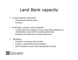 Land Bank capacity
•   Limited capacity nationwide
     – Institutional infrastructure
     – Funding

•   Land banks and low value properties
     – ½ GSE and FHA inventory of low-value REO properties in
       metropolitan areas with an existing land bank.
     – Existing land banks have limited resources

•   Strategies
    – Consider increasing local funding
    – Create a national land bank program
    – Such initiatives would need appropriate controls
 