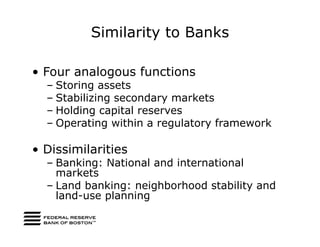 Similarity to Banks

• Four analogous functions
  – Storing assets
  – Stabilizing secondary markets
  – Holding capital reserves
  – Operating within a regulatory framework

• Dissimilarities
  – Banking: National and international
    markets
  – Land banking: neighborhood stability and
    land-use planning
 
