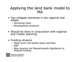 Applying the land bank model to
                MA
• Can mitigate extremes in the regional real
  estate
  – Shrinking cities
  – Development pressure

• Should be done in conjunction with regional
  and master planning

• Funding streams
  – State level real estate taxes and fees
  – NSP
  – New sources via Massachusetts legislature or
    Federal funding
 