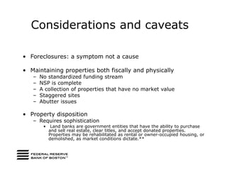 Considerations and caveats

• Foreclosures: a symptom not a cause

• Maintaining properties both fiscally and physically
   –   No standardized funding stream
   –   NSP is complete
   –   A collection of properties that have no market value
   –   Staggered sites
   –   Abutter issues

• Property disposition
   – Requires sophistication
        •    Land banks are government entities that have the ability to purchase
            and sell real estate, clear titles, and accept donated properties.
            Properties may be rehabilitated as rental or owner-occupied housing, or
            demolished, as market conditions dictate.**
 
