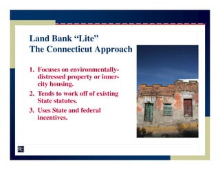 Land Bank “Lite”
The Connecticut Approach

1. Focuses on environmentally-
   distressed property or inner-
   city housing.
2. Tends to work off of existing
   State statutes.
3. Uses State and federal
   incentives.
 