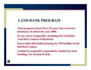 LAND BANK PROGRAM

This program lasted 10 to 15 years, but went into
dormancy in about the year 2000.
It was run by nonprofits, including the Christian
Activities Council of Hartford.
It provided affordable housing for 250 families in the
Hartford region.
Limited to nonprofit corporations, funded by State
bonding. See Section 8-214e.
 
