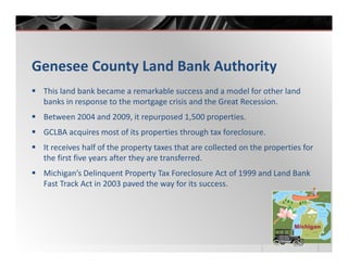 Genesee County Land Bank Authority
 This land bank became a remarkable success and a model for other land
 banks in response to the mortgage crisis and the Great Recession.
 Between 2004 and 2009, it repurposed 1,500 properties.
 GCLBA acquires most of its properties through tax foreclosure.
 It receives half of the property taxes that are collected on the properties for
 the first five years after they are transferred.
 Michigan’s Delinquent Property Tax Foreclosure Act of 1999 and Land Bank
 Fast Track Act in 2003 paved the way for its success.
 