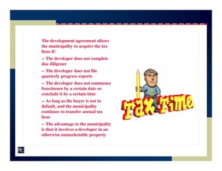 The development agreement allows
the municipality to acquire the tax
liens if:
-- The developer does not complete
due diligence
-- The developer does not file
quarterly progress reports
-- The developer does not commence
foreclosure by a certain date or
conclude it by a certain time
-- As long as the buyer is not in
default, and the municipality
continues to transfer annual tax
liens
-- The advantage to the municipality
is that it involves a developer in an
otherwise unmarketable property
 