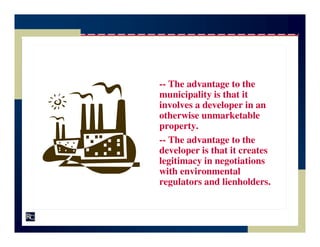 -- The advantage to the
municipality is that it
involves a developer in an
otherwise unmarketable
property.
-- The advantage to the
developer is that it creates
legitimacy in negotiations
with environmental
regulators and lienholders.
 