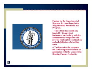 Funded by the Department of
Revenue Services through the
Neighborhood Assistance Act
Program.
-- These State tax credits are
funded by Connecticut
businesses, particularly utilities
and insurance companies and
provide funding for construction
and rehabilitation of dwelling
units.
-- To sign up for the program,
the state companies must file an
application with the Connecticut
Housing Finance Authority.
 