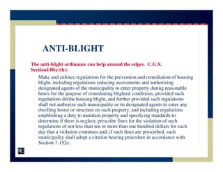 ANTI-BLIGHT
The anti-blight ordinance can help around the edges. C.G.S.
Section148(c)(h):
   Make and enforce regulations for the prevention and remediation of housing
   blight, including regulations reducing assessments and authorizing
   designated agents of the municipality to enter property during reasonable
   hours for the purpose of remediating blighted conditions, provided such
   regulations define housing blight, and further provided such regulations
   shall not authorize such municipality or its designated agents to enter any
   dwelling house or structure on such property, and including regulations
   establishing a duty to maintain property and specifying standards to
   determine if there is neglect; prescribe fines for the violation of such
   regulations of not less than ten or more than one hundred dollars for each
   day that a violation continues and, if such fines are prescribed, such
   municipality shall adopt a citation hearing procedure in accordance with
   Section 7-152c.
 