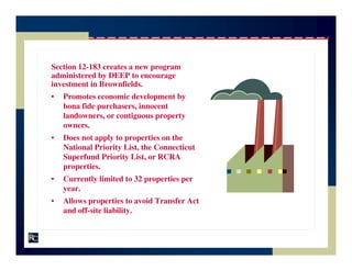 Section 12-183 creates a new program
administered by DEEP to encourage
investment in Brownfields.
•   Promotes economic development by
    bona fide purchasers, innocent
    landowners, or contiguous property
    owners.
•   Does not apply to properties on the
    National Priority List, the Connecticut
    Superfund Priority List, or RCRA
    properties.
•   Currently limited to 32 properties per
    year.
•   Allows properties to avoid Transfer Act
    and off-site liability.
 
