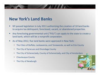 New York’s Land Banks
 NY passed legislation in July 2011 authorizing the creation of 10 land banks
 to acquire tax delinquent, foreclosed, vacant, or abandoned properties.
 Any foreclosing governmental unit (“FGU”) can apply to the state to create a
 land bank, which will be a nonprofit corporation.
 As of May 2012, five land banks were approved in New York:
    The Cities of Buffalo, Lackawanna, and Tonawanda, as well as Erie County
    The City of Syracuse and Onondaga County
    The City of Schenectady, County of Schenectady, and City of Amsterdam
    Chautauqua County
    The City of Newburgh
 