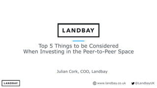 www.landbay.co.uk @LandbayUK
Top 5 Things to be Considered
When Investing in the Peer-to-Peer Space
Julian Cork, COO, Landbay
 