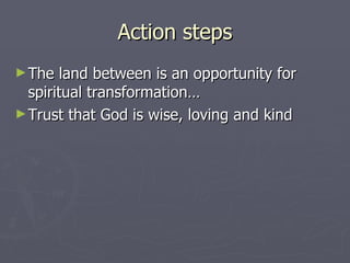 Action steps The land between is an opportunity for spiritual transformation… Trust that God is wise, loving and kind  