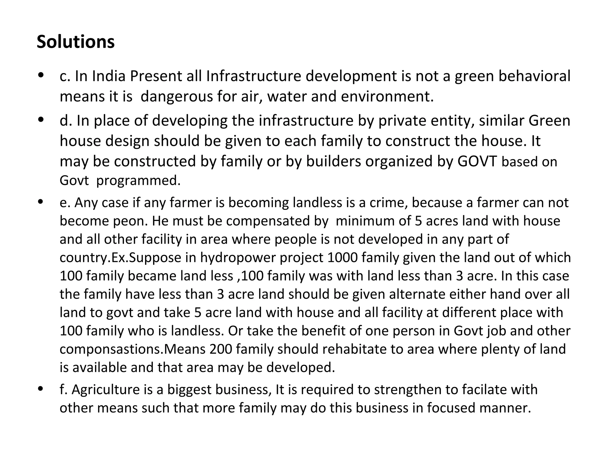 Solutions
• c. In India Present all Infrastructure development is not a green behavioral
means it is dangerous for air, water and environment.
• d. In place of developing the infrastructure by private entity, similar Green
house design should be given to each family to construct the house. It
may be constructed by family or by builders organized by GOVT based on
Govt programmed.
• e. Any case if any farmer is becoming landless is a crime, because a farmer can not
become peon. He must be compensated by minimum of 5 acres land with house
and all other facility in area where people is not developed in any part of
country.Ex.Suppose in hydropower project 1000 family given the land out of which
100 family became land less ,100 family was with land less than 3 acre. In this case
the family have less than 3 acre land should be given alternate either hand over all
land to govt and take 5 acre land with house and all facility at different place with
100 family who is landless. Or take the benefit of one person in Govt job and other
componsastions.Means 200 family should rehabitate to area where plenty of land
is available and that area may be developed.
• f. Agriculture is a biggest business, It is required to strengthen to facilate with
other means such that more family may do this business in focused manner.
 