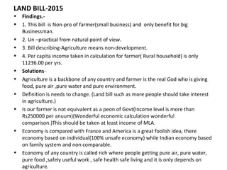 LAND BILL-2015
• Findings.-
• 1. This bill is Non-pro of farmer(small business) and only benefit for big
Businessman.
• 2. Un –practical from natural point of view.
• 3. Bill describing-Agriculture means non-development.
• 4. Per capita income taken in calculation for farmer( Rural household) is only
11236.00 per yrs.
• Solutions-
• Agriculture is a backbone of any country and farmer is the real God who is giving
food, pure air ,pure water and pure environment.
• Definition is needs to change. (Land bill such as more people should take interest
in agriculture.)
• Is our farmer is not equivalent as a peon of Govt(Income level is more than
Rs250000 per anuum)(Wonderful economic calculation wonderful
comparison.)This should be taken at least income of MLA.
• Economy is compared with France and America is a great foolish idea, there
economy based on individual(100% unsafe economy) while Indian economy based
on family system and non comparable.
• Economy of any country is called rich where people getting pure air, pure water,
pure food ,safely useful work , safe health safe living and it is only depends on
agriculture.
 