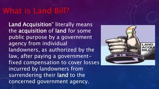 What is Land Bill?
Land Acquisition” literally means
the acquisition of land for some
public purpose by a government
agency from individual
landowners, as authorized by the
law, after paying a government-
fixed compensation to cover losses
incurred by landowners from
surrendering their land to the
concerned government agency.
 