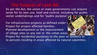 The Purpose of Land Bill
As per the Act, the union or state governments can acquire
lands for its own use, hold and control, including for public
sector undertakings and for "public purpose”.
For infrastructure projects as defined under the Act.
Project for project affected families.
Planned development or the improvement
of village sites or any site in the urban areas.
Project for residential purposes to the poor or landless or
to persons residing in areas affected by natural calamities.
 