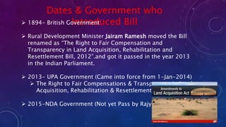 Dates & Government who
Introduced Bill 1894- British Government
 Rural Development Minister Jairam Ramesh moved the Bill
renamed as “The Right to Fair Compensation and
Transparency in Land Acquisition, Rehabilitation and
Resettlement Bill, 2012”.and got it passed in the year 2013
in the Indian Parliament.
 2013- UPA Government (Came into force from 1-Jan-2014)
 The Right to Fair Compensations & Transparency in Land
Acquisition, Rehabilitation & Resettlement Act
 2015-NDA Government (Not yet Pass by RajyaSabha)
 