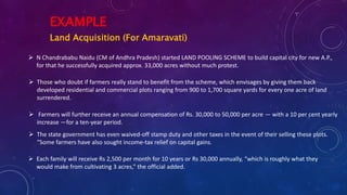 EXAMPLE
Land Acquisition (For Amaravati)
 N Chandrababu Naidu (CM of Andhra Pradesh) started LAND POOLING SCHEME to build capital city for new A.P.,
for that he successfully acquired approx. 33,000 acres without much protest.
 Those who doubt if farmers really stand to benefit from the scheme, which envisages by giving them back
developed residential and commercial plots ranging from 900 to 1,700 square yards for every one acre of land
surrendered.
 Farmers will further receive an annual compensation of Rs. 30,000 to 50,000 per acre — with a 10 per cent yearly
increase —for a ten-year period.
 The state government has even waived-off stamp duty and other taxes in the event of their selling these plots.
“Some farmers have also sought income-tax relief on capital gains.
 Each family will receive Rs 2,500 per month for 10 years or Rs 30,000 annually, “which is roughly what they
would make from cultivating 3 acres,” the official added.
 