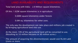 LAND AVAILABILITY AND REQUIREMENTS
Total land area with India : 2.9 Million square kilometres.
Of this: 1.62M square kilometres is in agriculture
0.66M square kilometres under forests
0.6M sq. kilometres for other uses.
The only way the development can take place and millions job created is
by bringing agricultural land into use .
At the most, 10% of the agricultural land will be converted to use.
(Resulting to 16 million hectares or 40 million acres.)
The amount of acquiring the aforementioned, would cost Rs.60 Lakh
crores or more.
main-qimg-0bf8e4181642f7c4342512aaedac32c
 