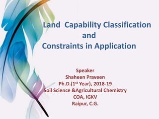 Land Capability Classification
and
Constraints in Application
Speaker
Shaheen Praveen
Ph.D.(1st Year), 2018-19
Soil Science &Agricultural Chemistry
COA, IGKV
Raipur, C.G.
 