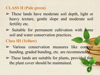 CLASS II (Pale green)
➢ These lands have moderate soil depth, light or
heavy texture, gentle slope and moderate soil
fertility etc.
➢ Suitable for permanent cultivation with some
soil and water conservation practices.
Class III (Yellow)
➢ Various conservation measures like contour
bunding, graded bunding, etc. are recommended.
➢ These lands are suitable for plants, provided that
the plant cover should be maintained.
 