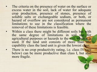 • The criteria on the presence of water on the surface or
excess water in the soil, lack of water for adequate
crop production, presence of stones, presence of
soluble salts or exchangeable sodium, or both, or
hazard of overflow are not considered as permanent
limitations to use in the classification where the
removal of these limitations is feasible.
• Within a class there might be different soils but with
the same degree of limitations in soil use for
agricultural purposes or hazards to the soil, when it is
used. If the land unit consists of more than one
capability class the land unit is given the lowest class.
• There is no crop productivity rating, i.e. class IV (see
below) can be more productive than class I, but also
more fragile.
 