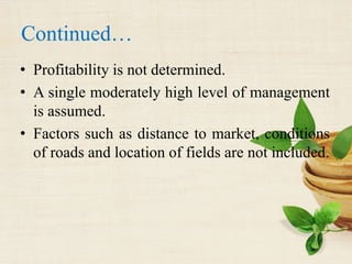 Continued…
• Profitability is not determined.
• A single moderately high level of management
is assumed.
• Factors such as distance to market, conditions
of roads and location of fields are not included.
 