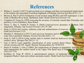 References
• Birhan A, Assefa A (2017) Land use/land cover changes and their environmental implications
in the Gelana sub-watershed of northern highlands of Ethiopia. Environ Syst Res 6(7):1–12.
• Biswas S, Pani P (2015) Estimation of soil erosion using RUSLE and GIS techniques: a case
study of Barakar River basin, Jharkhand, India. Model Earth Syst Environ 1:42
• Congalton R, Green K (1999) Assessing the accuracy of remotely sensed data: Principles and
practices. Lewis Publishers, Boca Raton.
• Diress T, Moe S, Vedeld P, Ermias A (2010) Land-use/cover dynamics in northern Afar
rangelands, Ethiopia. Agr Ecosyst Environ 139:174–180.
• Dutta S (2016) Soil erosion, sediment yield and sedimentation of reservoir: a review. Model
Earth Syst Environ 2:123.
• Ebrahim E, Mohamed A (2017) Land use/cover dynamics and its drivers in Gelda catchment,
Lake Tana watershed, Ethiopia. Environ Syst Res 6(4):1–13.
• Fonji S, Taff G (2014) Using satellite data to monitor land-use land-cover change in North-
eastern Latvia. Springer Plus 3(61):1–15.
• Gad A (2015) Land capability classification of some western desert Oases, Egypt, using
remote sensing and GIS. Egypt J Remote Sensing Space Sci 18:S9-S18.
• Hurni H, Kebede T, Gete Z (2005) The implications of changes in population, land use, and
land management for surface runoff in the Upper Nile Basin area of Ethiopia. Mt Res Dev
25(2):147–154.
• Keshtkar H, Voigt W (2016) A spatiotemporal analysis of landscape change using an
integrated Markov chain and cellular automata models. Model Earth Syst Environ 2:10.
 