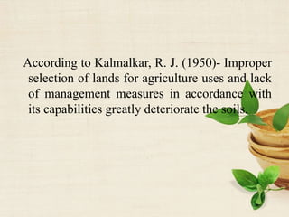 According to Kalmalkar, R. J. (1950)- Improper
selection of lands for agriculture uses and lack
of management measures in accordance with
its capabilities greatly deteriorate the soils.
 