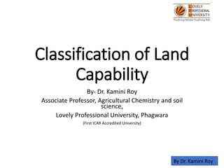 Classification of Land
Capability
By- Dr. Kamini Roy
Associate Professor, Agricultural Chemistry and soil
science,
Lovely Professional University, Phagwara
(First ICAR Accredited University)
By Dr. Kamini Roy
 