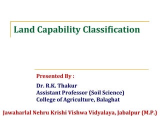 Land Capability Classification
Presented By :
Dr. R.K. Thakur
Assistant Professor (Soil Science)
College of Agriculture, Balaghat
Jawaharlal Nehru Krishi Vishwa Vidyalaya, Jabalpur (M.P.)
 