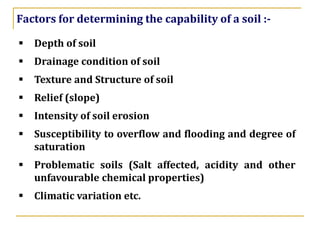▪ Depth of soil
▪ Drainage condition of soil
▪ Texture and Structure of soil
▪ Relief (slope)
▪ Intensity of soil erosion
▪ Susceptibility to overflow and flooding and degree of
saturation
▪ Problematic soils (Salt affected, acidity and other
unfavourable chemical properties)
▪ Climatic variation etc.
Factors for determining the capability of a soil :-
 